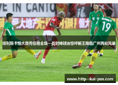 塔利斯卡恒大首秀惊艳全场一战封神球迷惊呼新王降临广州再掀风暴